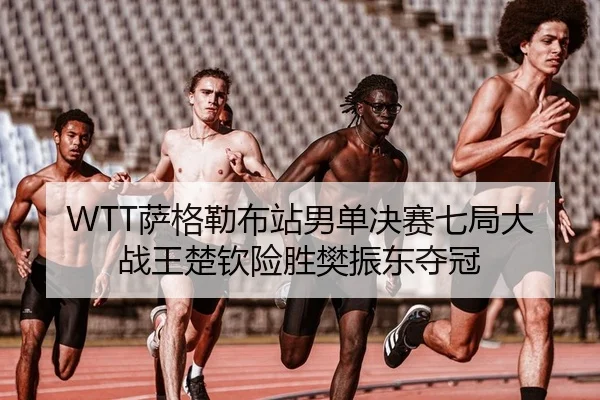 WTT萨格勒布站男单决赛七局大战王楚钦险胜樊振东夺冠